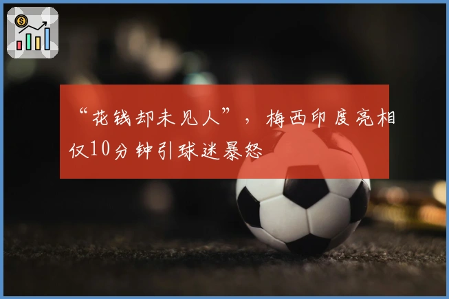 “花钱却未见人”，梅西印度亮相仅10分钟引球迷暴怒
