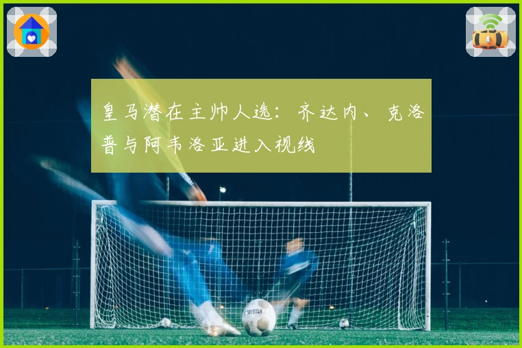 皇马潜在主帅人选：齐达内、克洛普与阿韦洛亚进入视线