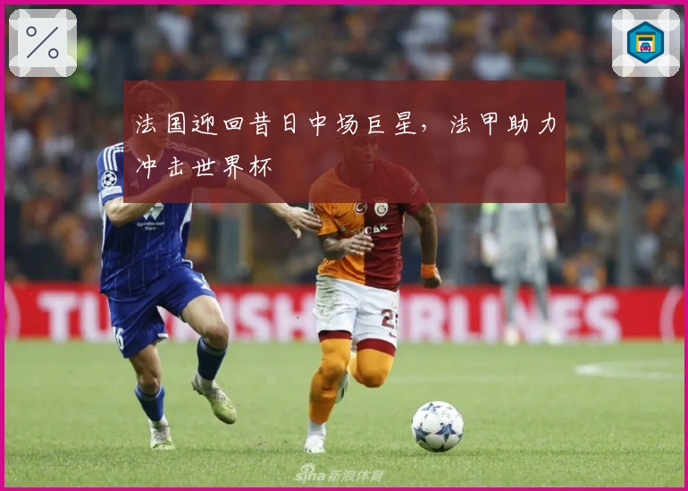 法国迎回昔日中场巨星，法甲助力冲击世界杯