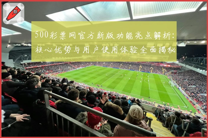 500彩票网官方新版功能亮点解析:核心优势与用户使用体验全面揭秘