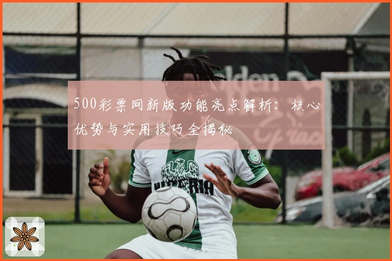500彩票网新版功能亮点解析：核心优势与实用技巧全揭秘