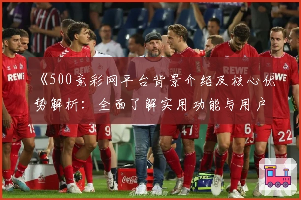 《500竞彩网平台背景介绍及核心优势解析:全面了解实用功能与用户体验》