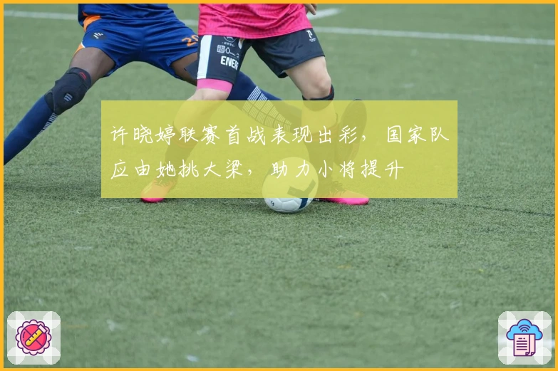 许晓婷联赛首战表现出彩，国家队应由她挑大梁，助力小将提升