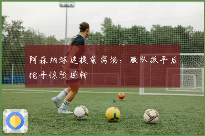 阿森纳球迷提前离场，狼队扳平后枪手惊险逆转