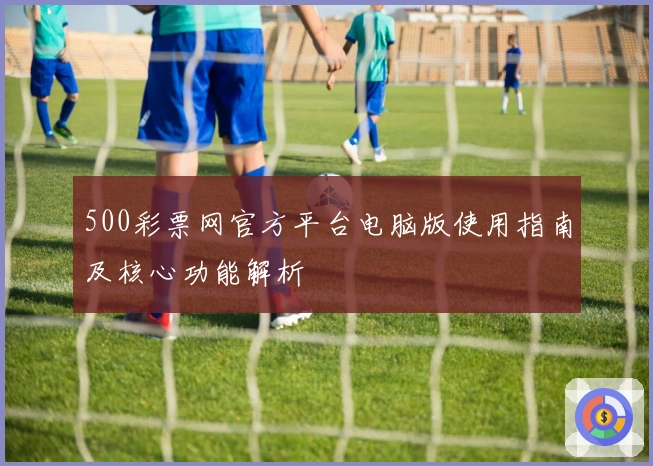 500彩票网官方平台电脑版使用指南及核心功能解析