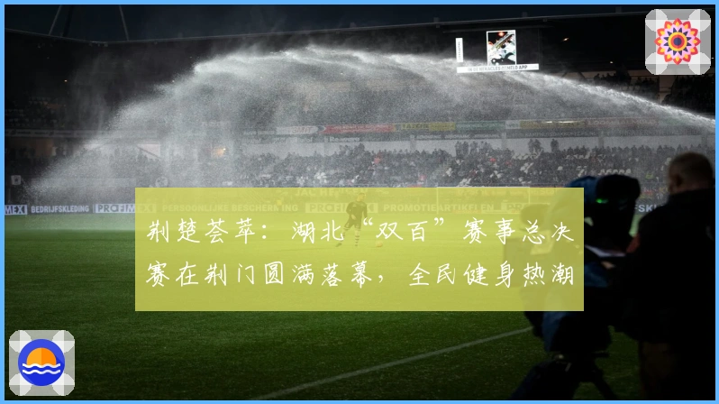荆楚荟萃：湖北“双百”赛事总决赛在荆门圆满落幕，全民健身热潮再起