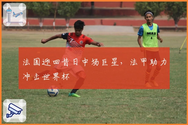 法国迎回昔日中场巨星，法甲助力冲击世界杯