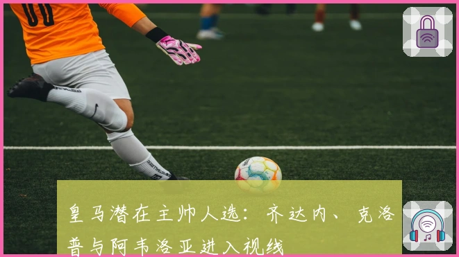 皇马潜在主帅人选：齐达内、克洛普与阿韦洛亚进入视线