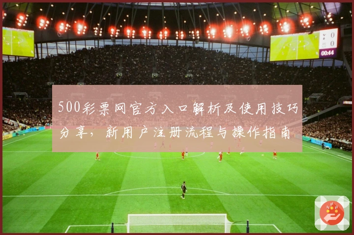 500彩票网官方入口解析及使用技巧分享，新用户注册流程与操作指南撰写