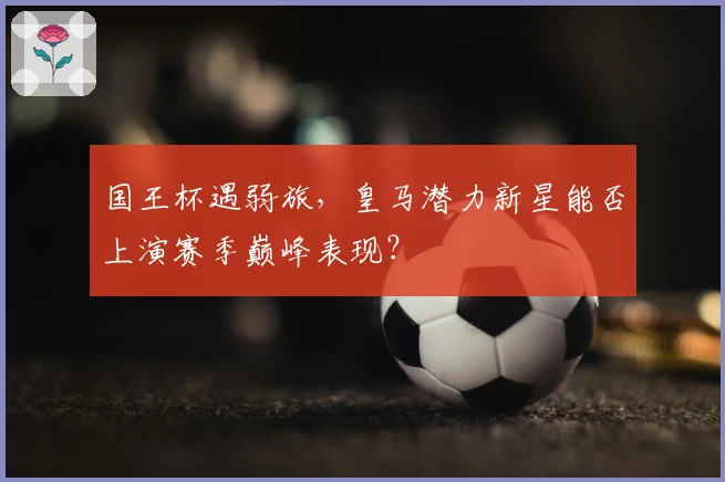 国王杯遇弱旅，皇马潜力新星能否上演赛季巅峰表现？