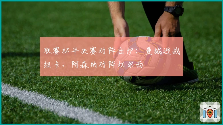 联赛杯半决赛对阵出炉：曼城迎战纽卡，阿森纳对阵切尔西