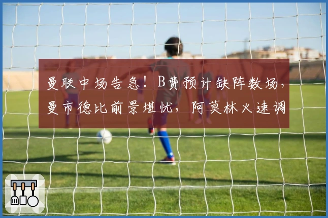 曼联中场告急！B费预计缺阵数场，曼市德比前景堪忧，阿莫林火速调整战术