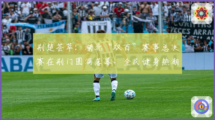 荆楚荟萃：湖北“双百”赛事总决赛在荆门圆满落幕，全民健身热潮再起